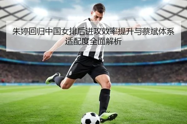朱婷回归中国女排后进攻效率提升与蔡斌体系适配度全面解析